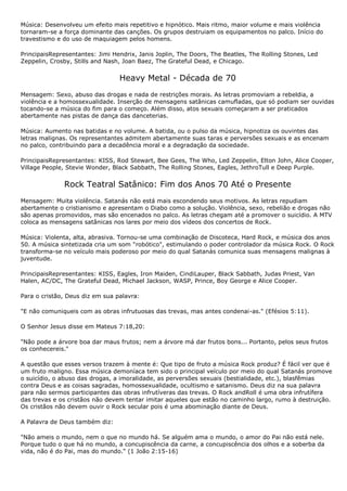 Música: Desenvolveu um efeito mais repetitivo e hipnótico. Mais ritmo, maior volume e mais violência
tornaram-se a força dominante das canções. Os grupos destruiam os equipamentos no palco. Início do
travestismo e do uso de maquiagem pelos homens.

PrincipaisRepresentantes: Jimi Hendrix, Janis Joplin, The Doors, The Beatles, The Rolling Stones, Led
Zeppelin, Crosby, Stills and Nash, Joan Baez, The Grateful Dead, e Chicago.


                                 Heavy Metal - Década de 70
Mensagem: Sexo, abuso das drogas e nada de restrições morais. As letras promoviam a rebeldia, a
violência e a homossexualidade. Inserção de mensagens satânicas camufladas, que só podiam ser ouvidas
tocando-se a música do fim para o começo. Além disso, atos sexuais começaram a ser praticados
abertamente nas pistas de dança das danceterias.

Música: Aumento nas batidas e no volume. A batida, ou o pulso da música, hipnotiza os ouvintes das
letras malignas. Os representantes admitem abertamente suas taras e perversões sexuais e as encenam
no palco, contribuindo para a decadência moral e a degradação da sociedade.

PrincipaisRepresentantes: KISS, Rod Stewart, Bee Gees, The Who, Led Zeppelin, Elton John, Alice Cooper,
Village People, Stevie Wonder, Black Sabbath, The Rolling Stones, Eagles, JethroTull e Deep Purple.


              Rock Teatral Satânico: Fim dos Anos 70 Até o Presente
Mensagem: Muita violência. Satanás não está mais escondendo seus motivos. As letras repudiam
abertamente o cristianismo e apresentam o Diabo como a solução. Violência, sexo, rebelião e drogas não
são apenas promovidos, mas são encenados no palco. As letras chegam até a promover o suicídio. A MTV
coloca as mensagens satânicas nos lares por meio dos vídeos dos concertos de Rock.

Música: Violenta, alta, abrasiva. Tornou-se uma combinação de Discoteca, Hard Rock, e música dos anos
50. A música sintetizada cria um som "robótico", estimulando o poder controlador da música Rock. O Rock
transforma-se no veículo mais poderoso por meio do qual Satanás comunica suas mensagens malignas à
juventude.

PrincipaisRepresentantes: KISS, Eagles, Iron Maiden, CindiLauper, Black Sabbath, Judas Priest, Van
Halen, AC/DC, The Grateful Dead, Michael Jackson, WASP, Prince, Boy George e Alice Cooper.

Para o cristão, Deus diz em sua palavra:

"E não comuniqueis com as obras infrutuosas das trevas, mas antes condenai-as." (Efésios 5:11).

O Senhor Jesus disse em Mateus 7:18,20:

"Não pode a árvore boa dar maus frutos; nem a árvore má dar frutos bons... Portanto, pelos seus frutos
os conhecereis."

A questão que esses versos trazem à mente é: Que tipo de fruto a música Rock produz? É fácil ver que é
um fruto maligno. Essa música demoníaca tem sido o principal veículo por meio do qual Satanás promove
o suicídio, o abuso das drogas, a imoralidade, as perversões sexuais (bestialidade, etc.), blasfêmias
contra Deus e as coisas sagradas, homossexualidade, ocultismo e satanismo. Deus diz na sua palavra
para não sermos participantes das obras infrutíveras das trevas. O Rock andRoll é uma obra infrutífera
das trevas e os cristãos não devem tentar imitar aqueles que estão no caminho largo, rumo à destruição.
Os cristãos não devem ouvir o Rock secular pois é uma abominação diante de Deus.

A Palavra de Deus também diz:

"Não ameis o mundo, nem o que no mundo há. Se alguém ama o mundo, o amor do Pai não está nele.
Porque tudo o que há no mundo, a concupiscência da carne, a concupiscência dos olhos e a soberba da
vida, não é do Pai, mas do mundo." (1 João 2:15-16)
 
