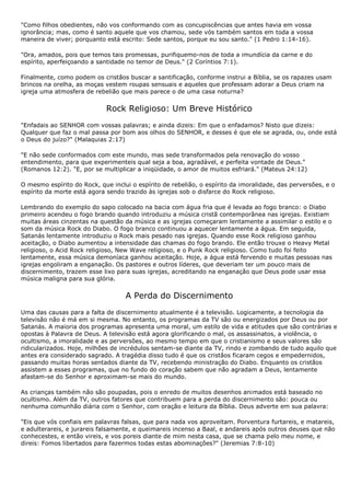 "Como filhos obedientes, não vos conformando com as concupiscências que antes havia em vossa
ignorância; mas, como é santo aquele que vos chamou, sede vós também santos em toda a vossa
maneira de viver; porquanto está escrito: Sede santos, porque eu sou santo." (1 Pedro 1:14-16).

"Ora, amados, pois que temos tais promessas, purifiquemo-nos de toda a imundícia da carne e do
espírito, aperfeiçoando a santidade no temor de Deus." (2 Coríntios 7:1).

Finalmente, como podem os cristãos buscar a santificação, conforme instrui a Bíblia, se os rapazes usam
brincos na orelha, as moças vestem roupas sensuais e aqueles que professam adorar a Deus criam na
igreja uma atmosfera de rebelião que mais parece o de uma casa noturna?


                             Rock Religioso: Um Breve Histórico
"Enfadais ao SENHOR com vossas palavras; e ainda dizeis: Em que o enfadamos? Nisto que dizeis:
Qualquer que faz o mal passa por bom aos olhos do SENHOR, e desses é que ele se agrada, ou, onde está
o Deus do juízo?" (Malaquias 2:17)

"E não sede conformados com este mundo, mas sede transformados pela renovação do vosso
entendimento, para que experimenteis qual seja a boa, agradável, e perfeita vontade de Deus."
(Romanos 12:2). "E, por se multiplicar a iniqüidade, o amor de muitos esfriará." (Mateus 24:12)

O mesmo espírito do Rock, que inclui o espírito de rebelião, o espírito da imoralidade, das perversões, e o
espírito da morte está agora sendo trazido às igrejas sob o disfarce do Rock religioso.

Lembrando do exemplo do sapo colocado na bacia com água fria que é levada ao fogo branco: o Diabo
primeiro acendeu o fogo brando quando introduziu a música cristã contemporânea nas igrejas. Existiam
muitas áreas cinzentas na questão da música e as igrejas começaram lentamente a assimilar o estilo e o
som da música Rock do Diabo. O fogo branco continuou a aquecer lentamente a água. Em seguida,
Satanás lentamente introduziu o Rock mais pesado nas igrejas. Quando esse Rock religioso ganhou
aceitação, o Diabo aumentou a intensidade das chamas do fogo brando. Ele então trouxe o Heavy Metal
religioso, o Acid Rock religioso, New Wave religioso, e o Punk Rock religioso. Como tudo foi feito
lentamente, essa música demoníaca ganhou aceitação. Hoje, a água está fervendo e muitas pessoas nas
igrejas engoliram a enganação. Os pastores e outros líderes, que deveriam ter um pouco mais de
discernimento, trazem esse lixo para suas igrejas, acreditando na enganação que Deus pode usar essa
música maligna para sua glória.


                                   A Perda do Discernimento
Uma das causas para a falta de discernimento atualmente é a televisão. Logicamente, a tecnologia da
televisão não é má em si mesma. No entanto, os programas da TV são ou energizados por Deus ou por
Satanás. A maioria dos programas apresenta uma moral, um estilo de vida e atitudes que são contrárias e
opostas à Palavra de Deus. A televisão está agora glorificando o mal, os assassinatos, a violência, o
ocultismo, a imoralidade e as perversões, ao mesmo tempo em que o cristianismo e seus valores são
ridicularizados. Hoje, milhões de incrédulos sentam-se diante da TV, rindo e zombando de tudo aquilo que
antes era considerado sagrado. A tragédia disso tudo é que os cristãos ficaram cegos e empedernidos,
passando muitas horas sentados diante da TV, recebendo ministração do Diabo. Enquanto os cristãos
assistem a esses programas, que no fundo do coração sabem que não agradam a Deus, lentamente
afastam-se do Senhor e aproximam-se mais do mundo.

As crianças também não são poupadas, pois o enredo de muitos desenhos animados está baseado no
ocultismo. Além da TV, outros fatores que contribuem para a perda do discernimento são: pouca ou
nenhuma comunhão diária com o Senhor, com oração e leitura da Bíblia. Deus adverte em sua palavra:

"Eis que vós confiais em palavras falsas, que para nada vos aproveitam. Porventura furtareis, e matareis,
e adulterareis, e jurareis falsamente, e queimareis incenso a Baal, e andareis após outros deuses que não
conhecestes, e então vireis, e vos poreis diante de mim nesta casa, que se chama pelo meu nome, e
direis: Fomos libertados para fazermos todas estas abominações?" (Jeremias 7:8-10)
 
