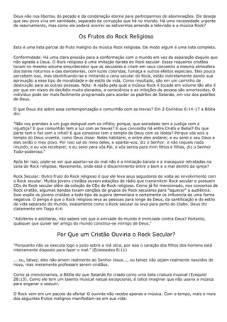Deus não nos libertou do pecado e da condenação eterna para participarmos de abominações. Ele deseja
que seu povo viva em santidade, separado da corrupção que há no mundo. Há uma necessidade urgente
de reavivamento, mas como ele poderá ocorrer se estivermos amando a televisão e a música Rock?


                                 Os Frutos do Rock Religioso
Esta é uma lista parcial do fruto maligno da música Rock religiosa. De modo algum é uma lista completa.

Conformidade: Há uma clara pressão para a conformação com o mundo em vez da separação daquilo que
não agrada a Deus. O Rock religioso é uma imitação barata do Rock secular. Esses roqueiros cristãos
tocam no mesmo volume ensurdecedor que os seculares e criam em seus concertos a mesma atmosfera
dos bares noturnos e das danceterias, com luzes coloridas, fumaça e outros efeitos especiais. Eles pouco
percebem isso, mas identificando-se e imitando a cena secular do Rock, estão indiretamente dando sua
aprovação a esse tipo de moralidade e de estilo de vida. Como resultado, são em um caminho de
destruição para as outras pessoas. Nota: A razão pela qual a música Rock é tocada em volume tão alto é
por que em níveis de decibéis muito elevados, a consciência e as inibições da pessoa são amortecidas. O
indivíduo pode ser mais facilmente programado para aceitar os padrões de Satanás, em vez dos padrões
de Deus.

O que Deus diz sobre essa contemporização e comunhão com as trevas? Em 2 Coríntios 6:14-17 a Bíblia
diz:

"Não vos prendais a um jugo desigual com os infiéis; porque, que sociedade tem a justiça com a
injustiça? E que comunhão tem a luz com as trevas? E que concórdia há entre Cristo e Belial? Ou que
parte tem o fiel com o infiel? E que consenso tem o templo de Deus com os ídolos? Porque vós sois o
templo do Deus vivente, como Deus disse: Neles habitarei, e entre eles andarei; e eu serei o seu Deus e
eles serão o meu povo. Por isso saí do meio deles, e apartai-vos, diz o Senhor; e não toqueis nada
imundo, e eu vos receberei; e eu serei para vós Pai, e vós sereis para mim filhos e filhas, diz o Senhor
Todo-poderoso."

Após ler isso, pode-se ver que apartar-se do mal não é a imitiação barata e a macaquice retratadas na
cena do Rock religioso. Novamente, onde está o discernimento entre o bem e o mal dentro da igreja?

Rock Secular: Outro fruto do Rock religioso é que ele leva seus seguidores de volta ao envolvimento com
o Rock secular. Muitos jovens cristãos ouvem estações de rádio que transmitem Rock secular e possuem
CDs de Rock secular além da coleção de CDs de Rock religioso. Como já foi mencionado, nos concertos de
Rock cristão, algumas bandas tocam canções de grupos de Rock seculares para "aquecer" a audiência.
Isso expõe os jovens cristãos a todo tipo de sujeira demoníaca e certamente os influencia de uma forma
negativa. O perigo é que o Rock religioso leva as pessoas para longe de Deus, da santificação e do estilo
de vida separado do mundo, exatamente como o Rock secular os leva para perto do Diabo. Deus diz
claramente em Tiago 4:4:

"Adúlteros e adúlteras, não sabeis vós que a amizade do mundo é inimizade contra Deus? Portanto,
qualquer que quiser ser amigo do mundo constitui-se inimigo de Deus."


                      Por Que um Cristão Ouviria o Rock Secular?
"Porquanto não se executa logo o juízo sobre a má obra, por isso o caração dos filhos dos homens está
inteiramente disposto para fazer o mal." (Eclesiastes 8:11)

... ou, talvez, eles não amem realmente ao Senhor Jesus..., ou talvez não sejam realmente nascidos de
novo, mas meramente professam serem cristãos.

Como já mencionamos, a Bíblia diz que Satanás foi criado como uma bela criatura musical (Ezequiel
28:13). Como ele tem um talento musical natual excepcional, é tolice imaginar que não usaria a música
para enganar e seduzir.

O Rock vem em um pacote de oferta! O ouvinte não recebe apenas a música. Com o tempo, mais e mais
dos seguintes frutos malignos manifestam-se em sua vida:
 