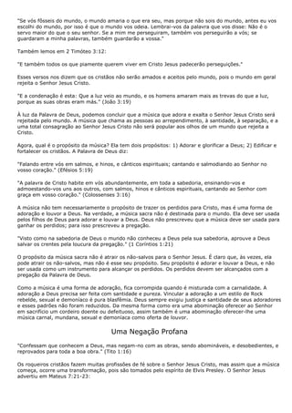 "Se vós fôsseis do mundo, o mundo amaria o que era seu, mas porque não sois do mundo, antes eu vos
escolhi do mundo, por isso é que o mundo vos odeia. Lembrai-vos da palavra que vos disse: Não é o
servo maior do que o seu senhor. Se a mim me perseguiram, também vos perseguirão a vós; se
guardaram a minha palavras, também guardarão a vossa."

Também lemos em 2 Timóteo 3:12:

"E também todos os que piamente querem viver em Cristo Jesus padecerão perseguições."

Esses versos nos dizem que os cristãos não serão amados e aceitos pelo mundo, pois o mundo em geral
rejeita o Senhor Jesus Cristo.

"E a condenação é esta: Que a luz veio ao mundo, e os homens amaram mais as trevas do que a luz,
porque as suas obras eram más." (João 3:19)

À luz da Palavra de Deus, podemos concluir que a música que adora e exalta o Senhor Jesus Cristo será
rejeitada pelo mundo. A música que chama as pessoas ao arrependimento, à santidade, à separação, e a
uma total consagração ao Senhor Jesus Cristo não será popular aos olhos de um mundo que rejeita a
Cristo.

Agora, qual é o propósito da música? Ela tem dois propósitos: 1) Adorar e glorificar a Deus; 2) Edificar e
fortalecer os cristãos. A Palavra de Deus diz:

"Falando entre vós em salmos, e hinos, e cânticos espirituais; cantando e salmodiando ao Senhor no
vosso coração." (Efésios 5:19)

"A palavra de Cristo habite em vós abundantemente, em toda a sabedoria, ensinando-vos e
admoestando-vos uns aos outros, com salmos, hinos e cânticos espirituais, cantando ao Senhor com
graça em vosso coração." (Colossenses 3:16)

A música não tem necessariamente o propósito de trazer os perdidos para Cristo, mas é uma forma de
adoração e louvor a Deus. Na verdade, a música sacra não é destinada para o mundo. Ela deve ser usada
pelos filhos de Deus para adorar e louvar a Deus. Deus não prescreveu que a música deve ser usada para
ganhar os perdidos; para isso prescreveu a pregação.

"Visto como na sabedoria de Deus o mundo não conheceu a Deus pela sua sabedoria, aprouve a Deus
salvar os crentes pela loucura da pregação." (1 Coríntios 1:21)

O propósito da música sacra não é atrair os não-salvos para o Senhor Jesus. É claro que, às vezes, ela
pode atrair os não-salvos, mas não é esse seu propósito. Seu propósito é adorar e louvar a Deus, e não
ser usada como um instrumento para alcançar os perdidos. Os perdidos devem ser alcançados com a
pregação da Palavra de Deus.

Como a música é uma forma de adoração, fica corrompida quando é misturada com a carnalidade. A
adoração a Deus precisa ser feita com santidade e pureza. Vincular a adoração a um estilo de Rock
rebelde, sexual e demoníaco é pura blasfêmia. Deus sempre exigiu justiça e santidade de seus adoradores
e esses padrões não foram reduzidos. Da mesma forma como era uma abominação oferecer ao Senhor
em sacrifício um cordeiro doente ou defeituoso, assim também é uma abominação oferecer-lhe uma
música carnal, mundana, sexual e demoníaca como oferta de louvor.


                                      Uma Negação Profana
"Confessam que conhecem a Deus, mas negam-no com as obras, sendo abomináveis, e desobedientes, e
reprovados para toda a boa obra." (Tito 1:16)

Os roqueiros cristãos fazem muitas profissões de fé sobre o Senhor Jesus Cristo, mas assim que a música
começa, ocorre uma transformação, pois são tomados pelo espírito de Elvis Presley. O Senhor Jesus
advertiu em Mateus 7:21-23:
 