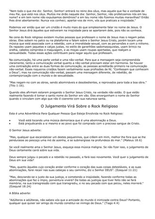 "Nem todo o que me diz: Senhor, Senhor! entrará no reino dos céus, mas aquele que faz a vontade de
meu Pai, que está nos céus. Muitos me dirão naquele dia: Senhor, Senhor, não profetizamos nós em teu
nome? e em tem nome não expulsamos demônios? e em teu nome não fizemos muitas maravilhas? Então
lhes direi abertamente: Nunca vos conheci; apartai-vos de mim, vós que praticais a iniqüidade."

Podemos ver então que ser um cristão é muito mais do que simplesmente falar no nome de Jesus. O
Senhor Jesus dirá àqueles que estiveram na iniqüidade para se apartarem dele, pois não os conhece.

Na cena do Rock religioso existem muitas pessoas que professam o nome de Jesus mas o negam pelas
obras. Eles sobem no palco ou na plataforma e falam sobre o Senhor Jesus Cristo, porém tocam uma
música que está associada com a rebelião, com a imoralidade sexual, com as perversões e com o niilismo.
Os rapazes usam jaquetas e calças justas, no estilo de garanhões sadomasoquistas, usam brinco na
orelha, cabelos compridos e maquiagem, e as moças usam roupas apertadas, que realçam a
sensualidade. Todas essas ações contribuem para negar aquilo que professam.

Na comunicação, há uma parte verbal e uma não-verbal. Para que a mensagem seja compreendida
claramente, tanto a comunicação verbal quanto a não-verbal precisam estar em harmonia. Se houver
uma contradição entre as duas formas de comunicação, as pessoas acreditarão primeiro na comunicação
não-verbal. Esses roqueiros cristãos fazem verbalmente suas profissões de fé; "Confessam que conhecem
a Deus"; mas na comunicação não-verbal, passam uma mensagem diferente, de rebelião, de
contemporização com o mundo e de sexualidade.

"Mas negam-no com as obras, sendo abomináveis e desobedientes, e reprovados para toda a boa obra."
(Tito 1:16).

Quando eles afirmam estarem pregando o Senhor Jesus Cristo, na verdade não estão. O que estão
realmente fazendo é tomar o santo nome do Senhor em vão. Eles envergonham o nome do Senhor
quando o vinculam com algo que não é coerente com sua natureza santa.


                       O Julgamento Virá Sobre o Rock Religioso
Esta é uma Advertência Para Qualquer Pessoa Que Esteja Envolvida no Rock Religioso:

       Você está tocando uma música demoníaca que é uma abominação a Deus.
       Está prejudicando a si mesmo e ao povo que foi comprado com o precioso sangue de Cristo.

O Senhor Jesus adverte:

"Mas, qualquer que escandalizar um destes pequeninos, que crêem em mim, melhor lhe fora que se lhe
pendurasse ao pescoço uma mó de azenha, e se submergisse na profundeza do mar." (Mateus 18:6)

Se você realmente ama o Senhor Jesus, esqueça essa música maligna. Se não fizer isso, o julgamento de
Deus certamente cairá sobre sua vida.

Deus sempre julgou o pecado e a rebelião no passado, e fará isso novamente. Você quer o julgamento de
Deus em sua vida?

"Mas, quanto àqueles cujo coração andar conforme o coração das suas coisas detestáveis, e as suas
abominações, farei recair nas suas cabeças o seu caminho, diz o Senhor DEUS". (Ezequiel 11:21)

"Mas, desviando-se o justo da sua justiça, e cometendo a iniqüidade, fazendo conforme todas as
abominações que faz o ímpio, porventura viverá? De todas as justiças que tiver feito não se fará
memória; na sua transgressão com que transgrediu, e no seu pecado com que pecou, neles morrerá."
(Ezequiel 18:24)

A Bíblia adverte:

"Adúlteros e adúlteras, não sabeis vós que a amizade do mundo é inimizade contra Deus? Portanto,
qualquer que quiser ser amigo do mundo constitui-se inimigo de Deus." (Tiago 4:4)
 