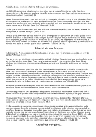 A escolha é sua: obedecer à Palavra de Deus, ou ser um rebelde.

"Ah SENHOR, porventura não atentam os teus olhos para a verdade? Feriste-os, e não lhes doeu;
consumiste-os, e não quiseram receber a correção; endureceram as suas faces mais do que uma rocha;
não quiseram voltar." (Jeremias 5:3)

"Agora depressa derramarei o meu furor sobre ti, e cumprirei a minha ira contra ti, e te julgarei conforme
os teus caminhos, e porei sobre ti todas as tuas abominações. E não te poupará o meu olho, nem terei
piedade de ti, conforme os teus caminhos, assim te punirei, e as tuas abominações estarão no meio de ti;
e sabereis que eu, o SENHOR, é que firo." (Ezequiel 7:8-9)

"Ai dos que ao mal chamam bem, e ao bem mal; que fazem das trevas luz, e da luz trevas; e fazem do
amargo doce, e do doce amargo!" (Isaías 5:20)

"Porque qualquer homem da casa de Israel, e dos estrangeiros que peregrinam em Israel, que se alienar
de mim, e levantar os seus ídolos no seu coração, e puser o tropeço da sua maldade diante do seu rosto,
e vier ao profeta, para me consultar por meio dele, eu, o SENHOR, lhe responderei por mim mesmo. E
porei o meu rosto contra o tal homem, e o assolarei para que sirva de sinal e provérbio, e arrancá-lo-ei do
meio do meu povo; e sabereis que eu sou o SENHOR." (Ezequiel 14:7-8)


                                    Advertência aos Pastores
"...Está escrito: A minha casa será chamada casa de oração; mas vós a tendes convertido em covil de
ladrões." (Mateus 21:13)

Esse verso tem um significado real com relação ao Rock religioso. Deus não quer que seu templo torne-se
um covil de ladrões. Jesus disse: "mas vós a tendes convertido", referenciando o fato de os líderes
religiosos permitirem que o templo, construído para ser uma casa de oração, se tornasse um covil de
ladrões.

Os líderes e pastores da igreja têm hoje uma tremenda responsabilidade e precisarão prestar contas
sobre como pastorearam a igreja que estava sob sua liderança. Se o pastor permite a entrada da
leviandade e da impiedade, isso afetará o povo que foi comprado com o precioso sangue de Cristo de uma
maneira negativa, causando mundanismo, carnalidade e afastamento. Por outro lado, se ele mantiver o
mal fora da igreja e buscar fortalecer o povo com a Palavra de Deus, a igreja crescerá e amadurecerá.
"Olhai, pois, por vós, e por todo o rebanho sobre que o Espírito Santo vos constituiu bispos, para
apascentardes a igreja de Deus, que ele resgatou com seu próprio sangue" (Atos 20:28)

A tragédia da cena do Rock religioso é que essa música demoníaca nunca teria entrado nas igrejas se os
pastores e líderes tivessem obedecido a Deus e fechado a porta para esse mal.

Os versos seguintes são uma advertência aos pastores e líderes que não encaram seu trabalho com a
devida seriedade e que não estão comprometidos com o fortalecimento e a proteção da igreja de Deus:

"Os seus sacerdotes violentam a minha lei, e profanam as minhas coisas santas; não fazem diferença
entre o santo e o profano, nem discernem o impuro do puro; e de meus sábados escondem os seus olhos,
e assim sou profanado no meio deles." (Ezequiel 22:26)

"E não guardastes a ordenança a respeito das minhas coisas sagradas; antes vos constituístes, a vós
mesmos, guardas da minha ordenança no meu santuário... Contudo serão ministros no meu santuário,
nos ofícios das portas das casas, e servirão à casa; eles matarão o holocausto, e o sacrifício para o povo,
e estarão perante eles, para os servir. Porque lhes ministraram diante dos seus ídolos, e fizeram a casa
de Israel cair em iniqüidade; por isso eu levantei a minha mão contra eles, diz o Senhor DEUS, e levarão
sobre si a sua iniqüidade. E não se chegarão a mim, para me servirem no sacerdócio, nem para se
chegarem a alguma de todas as minhas coisas sagradas, às coisas que são santíssimas, mas levarão
sobre si a sua vergonha e as suas abominações que cometeram." (Ezequiel 44:8,11-13)


                                     Raciocínios Perigosos...
 