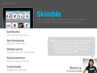 Skimble
Our apps not only cater to experienced
gym buffs, but even more so to the
20-45 year old enthusiasts who want
more variety and fun in their ﬁtness
coaching experience.
Non-threatening
Gamification
Great for beginners
Gain points & level up
“
”
With trackers AND trainers for all levels, Skimble is
at the forefront of the next generation of apps.
Multiple sports
Support for over 40 activities
Social experience
Track & support friends
Customizable
Suitable for all levels
Maria Ly,
Co-founder, Skimble
CASE STUDY
 