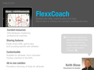 FlexxCoach
“
”
Keith Blase
FlexxCoach Co-founder
CASE STUDY
Our whole philosophy
and theory behind this
thing was that if you
create better coaches,
you’ll create better
athletes.
“
”
Packed with drills, practice plans and tools,
FlexxCoach is making even amateur coaches into pros.
Curated resources
Drill database created by
professional coaches
Sharing features
Easily share drills, game tape
and scouting reports with athletes
Customizable
Suitable for all levels, from volunteer
hockey coaches to the NHL
All-in-one solution
Provides a full array of tools for all levels
 
