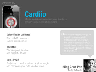 Cardiio
“
”
Ming Zher-Poh
Cardiio Co-founder
CASE STUDY
We’re making physiological
monitoring completely
frictionless by leveraging
the built-in sensors in your
smartphone, making tracking
your health a delight instead
of a chore.
“
”
Mobile and cloud-based software that turns
ordinary cameras into biosensors
Scientifically-validated
Born at MIT, based on
cutting edge science
Beautiful
Well designed, intuitive
and delightful to use
Data-driven
Dashboard contains history, provides insight
and compares your data to other users
 