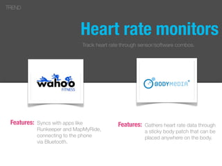 Heart rate monitors
Syncs with apps like
Runkeeper and MapMyRide,
connecting to the phone
via Bluetooth.
TREND
Features: Gathers heart rate data through
a sticky body patch that can be
placed anywhere on the body.
Features:
Track heart rate through sensor/software combos.
 