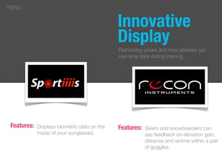 Displays biometric data on the
inside of your sunglasses.
TREND
Features: Skiers and snowboarders can
see feedback on elevation gain,
distance and airtime within a pair
of goggles.
Features:
Innovative
Display
Rethinking where and how athletes get
real-time data during training.
 