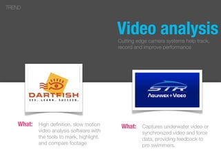 High deﬁnition, slow motion
video analysis software with
the tools to mark, highlight,
and compare footage
TREND
What: Captures underwater video or
synchronized video and force
data, providing feedback to
pro swimmers.
What:
Video analysisCutting edge camera systems help track,
record and improve performance
 