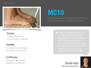 MC10
“
”
David Icke
CEO and Founder, MC10
CASE STUDY
When a sensing technology is
virtually invisible to the user
and available at an affordable
price, continuous access to
high-quality biofeedback can
become a part of everyday life
for all consumers who are
looking to get healthier.
“
”
Conformal sensors that provide continuous
biofeedback across multiple data points
Passive
Collects data with
no user action required
Invisible
Thin patch comfortably
conforms to the body
Continuous
Provides high-quality
feedback constantly
 
