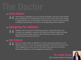 Dr. Leslie Saxon
USC Center for Body Computing
on form factor:
on designing for athletes:
on the future:
“
Performance is deﬁnitely not a one size ﬁts all solution, and we’ve seen trainers
grow frustrated by the cumbersome nature of many of the tools on the market.
It might seem like you can just strap on a device, get a bunch of data and help
an athlete’s performance, but that is a very engineering-centric approach.
“
Athletes want to be part of the learning process, not just told what to do.
Coaches are interested in solutions that teach and reinforce better technique
and other positive habits. Sports is about winning, so show results and
athletes and coaches will use them.
“
Now you might monitor an athlete for 3 hours a day during training, but we
believe the other 21 hours have equal importance. Front end tools need to be
more engaging and sticky, and the information less dense and confusing.
Monitoring will lead to a more engaging fan experience.
The Doctor
 