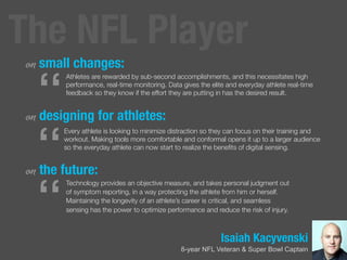 Isaiah Kacyvenski
8-year NFL Veteran & Super Bowl Captain
on small changes:
on designing for athletes:
on the future:
“
Athletes are rewarded by sub-second accomplishments, and this necessitates high
performance, real-time monitoring. Data gives the elite and everyday athlete real-time
feedback so they know if the effort they are putting in has the desired result.
“
Every athlete is looking to minimize distraction so they can focus on their training and
workout. Making tools more comfortable and conformal opens it up to a larger audience
so the everyday athlete can now start to realize the beneﬁts of digital sensing.
“
Technology provides an objective measure, and takes personal judgment out
of symptom reporting, in a way protecting the athlete from him or herself.
Maintaining the longevity of an athlete’s career is critical, and seamless
sensing has the power to optimize performance and reduce the risk of injury.
The NFL Player
 