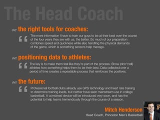 Mitch Henderson
Head Coach, Princeton Men’s Basketball
on the right tools for coaches:
on positioning data to athletes:
on the future:
“
The more information I have to train our guys to be at their best over the course
of the four years they are with us, the better. So much of our preparation
combines speed and quickness while also handling the physical demands
of the game, which is something sensors help manage.
“
The key is to make them feel like they’re part of the process. Show (don’t tell)
athletes how something helps them to be their best. Data collected over a
period of time creates a repeatable process that reinforces the positives.
“
Professional football clubs already use GPS technology and heart rate training
to determine training loads, but neither have seen mainstream use in college
basketball. A combined device will be introduced very soon, and has the
potential to help teams tremendously through the course of a season.
The Head Coach
 