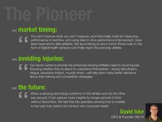 David Icke
CEO & Founder, MC10
on market timing:
on avoiding injuries:
on the future:
“
You can’t improve what you can’t measure, and historically, tools for measuring
performance in real time, and using data to drive performance improvement, have
been reserved for elite athletes. We are entering an era in which those tools–in the
form of digital health sensors–can ﬁnally reach the everyday athlete.
“
Our sports systems provide the enhanced sensing athletes need to avoid injuries.
Knowing whether they’re about to overextend themselves – facing dehydration,
fatigue, excessive impact, muscle strain—will help them make better decisions
about their training and competition strategies.
“
When a sensing technology conforms to the athlete and not the other
way around, it can capture more insights for longer periods of time
without discomfort. We feel that this seamless sensing that is invisible
to the user truly widens the window into consumer health.
The Pioneer
 