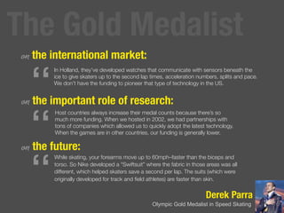 Derek Parra
Olympic Gold Medalist in Speed Skating
on the international market:
on the important role of
research:
on the future:
“
In Holland, they’ve developed watches that communicate with sensors beneath the
ice to give skaters up to the second lap times, acceleration numbers, splits and pace.
We don’t have the funding to pioneer that type of technology in the US.
“
Host countries always increase their medal counts because there’s so
much more funding. When we hosted in 2002, we had partnerships with
tons of companies which allowed us to quickly adopt the latest technology.
When the games are in other countries, our funding is generally lower.
“
While skating, your forearms move up to 60mph–faster than the biceps and
torso. So Nike developed a “Swiftsuit” where the fabric in those areas was all
different, which helped skaters save a second per lap. The suits (which were
originally developed for track and ﬁeld athletes) are faster than skin.
The Gold Medalist
 