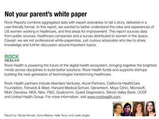 Not your parent’s white paper
Rock Reports combine aggregated data with expert anecdotes to tell a story, delivered in a
user-friendly format. In this report, we wanted to better understand the roles and experiences of
US women working in healthcare, and ﬁnd areas for improvement. This report sources data
from public sources, healthcare companies and a survey distributed to women in the space.
Caveat: we are not professional white-paperistas, just curious advocates who like to share
knowledge and further discussion around important topics.
Rock Health is powering the future of the digital health ecosystem, bringing together the brightest
minds across disciplines to build better solutions. Rock Health funds and supports startups
building the next generation of technologies transforming healthcare.
Rock Health partners include Aberdare Ventures, Accel Partners, California HealthCare
Foundation, Fenwick & West, Harvard Medical School, Genentech, Mayo Clinic, Microsoft,
Mohr Davidow, NEA, Nike, P&G, Qualcomm, Quest Diagnostics, Silicon Valley Bank, UCSF
and United Health Group. For more information, visit www.rockhealth.com.
Report by: Nicola Kamath, Sona Makker, Halle Tecco and Leslie Ziegler
 