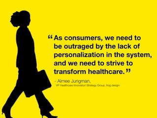 As consumers, we need to
be outraged by the lack of
personalization in the system,
and we need to strive to
transform healthcare.
- Aimee Jungman,
VP Healthcare Innovation Strategy Group, frog design
”
“
 