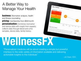 WellnessFX
business: Biomarker analysis, health
and ﬁtness counseling
pricing: membership from $149
personalization: Combines biomarker
and device data with insight from experts;
collects data through blood and urine
samples, device data, family history
“Personalized medicine will be about creating a simple but powerful
interface to the wide variety of information available and delivering
actionable insights to the individual.”
- Jim Kean, CEO
A Better Way to
Manage Your Health
 