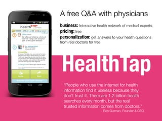 HealthTap
A free Q&A with physicians
business: Interactive health network of medical experts
pricing: free
personalization: get answers to your health questions
from real doctors for free
“People who use the internet for health
information ﬁnd it useless because they
don’t trust it. There are 1.2 billion health
searches every month, but the real
trusted information comes from doctors.”
- Ron Gutman, Founder & CEO
 