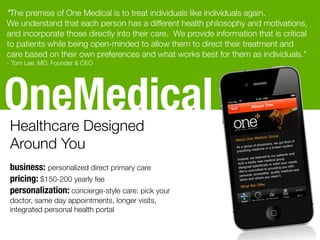 OneMedicalHealthcare Designed
Around You
business: personalized direct primary care
pricing: $150-200 yearly fee
personalization: concierge-style care: pick your
doctor, same day appointments, longer visits,
integrated personal health portal
"The premise of One Medical is to treat individuals like individuals again. 
We understand that each person has a different health philosophy and motivations,
and incorporate those directly into their care.  We provide information that is critical
to patients while being open-minded to allow them to direct their treatment and
care based on their own preferences and what works best for them as individuals."
- Tom Lee, MD, Founder & CEO
 