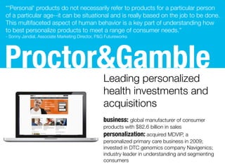 Procter&GambleLeading personalized
health investments and
acquisitions
business: global manufacturer of consumer
products with $82.6 billion in sales
personalization: acquired MDVIP, a
personalized primary care business in 2009;
invested in DTC genomics company Navigenics;
industry leader in understanding and segmenting
consumers
“'Personal' products do not necessarily refer to products for a particular person
of a particular age--it can be situational and is really based on the job to be done. 
This multifaceted aspect of human behavior is a key part of understanding how
to best personalize products to meet a range of consumer needs.”
- Sonny Jandial, Associate Marketing Director, P&G Futureworks
 