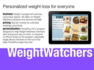  
business: Weight management services;
consumers spend ~$5 billion on Weight
Watchers products and services annually
pricing: $65 for 3-month savings plan
personalization: PointsPlus 2012 program
designed to help Weight Watchers members
start strong and stay on track; no required
or off limit foods on the program; adjustable
target allows members to ﬁne-tune their
daily habits.
WeightWatchers
Personalized weight-loss for everyone
 
