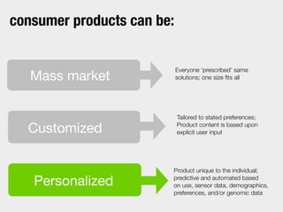 Everyone ‘prescribed’ same
solutions; one size ﬁts all
Tailored to stated preferences;
Product content is based upon
explicit user input
Product unique to the individual;
predictive and automated based
on use, sensor data, demographics,
preferences, and/or genomic data
Customized
Mass market
Personalized
consumer products can be:
 
