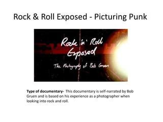 Rock & Roll Exposed - Picturing Punk

Type of documentary- This documentary is self-narrated by Bob
Gruen and is based on his experience as a photographer when
looking into rock and roll.

 