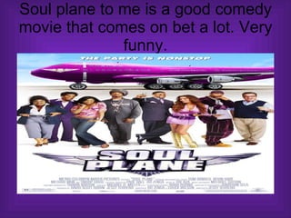 Soul plane to me is a good comedy movie that comes on bet a lot. Very funny. 