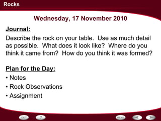 Rocks

         Wednesday, 17 November 2010
Journal:
Describe the rock on your table. Use as much detail
as possible. What does it look like? Where do you
think it came from? How do you think it was formed?

Plan for the Day:
• Notes
• Rock Observations
• Assignment
 