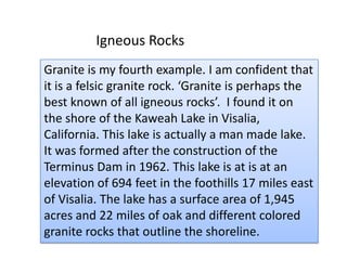Igneous RocksGranite is my fourth example. I am confident that it is a felsic granite rock. ‘Granite is perhaps the best known of all igneous rocks’.  I found it on the shore of the Kaweah Lake in Visalia, California. This lake is actually a man made lake. It was formed after the construction of the Terminus Dam in 1962. This lake is at is at an elevation of 694 feet in the foothills 17 miles east of Visalia. The lake has a surface area of 1,945 acres and 22 miles of oak and different colored granite rocks that outline the shoreline. 