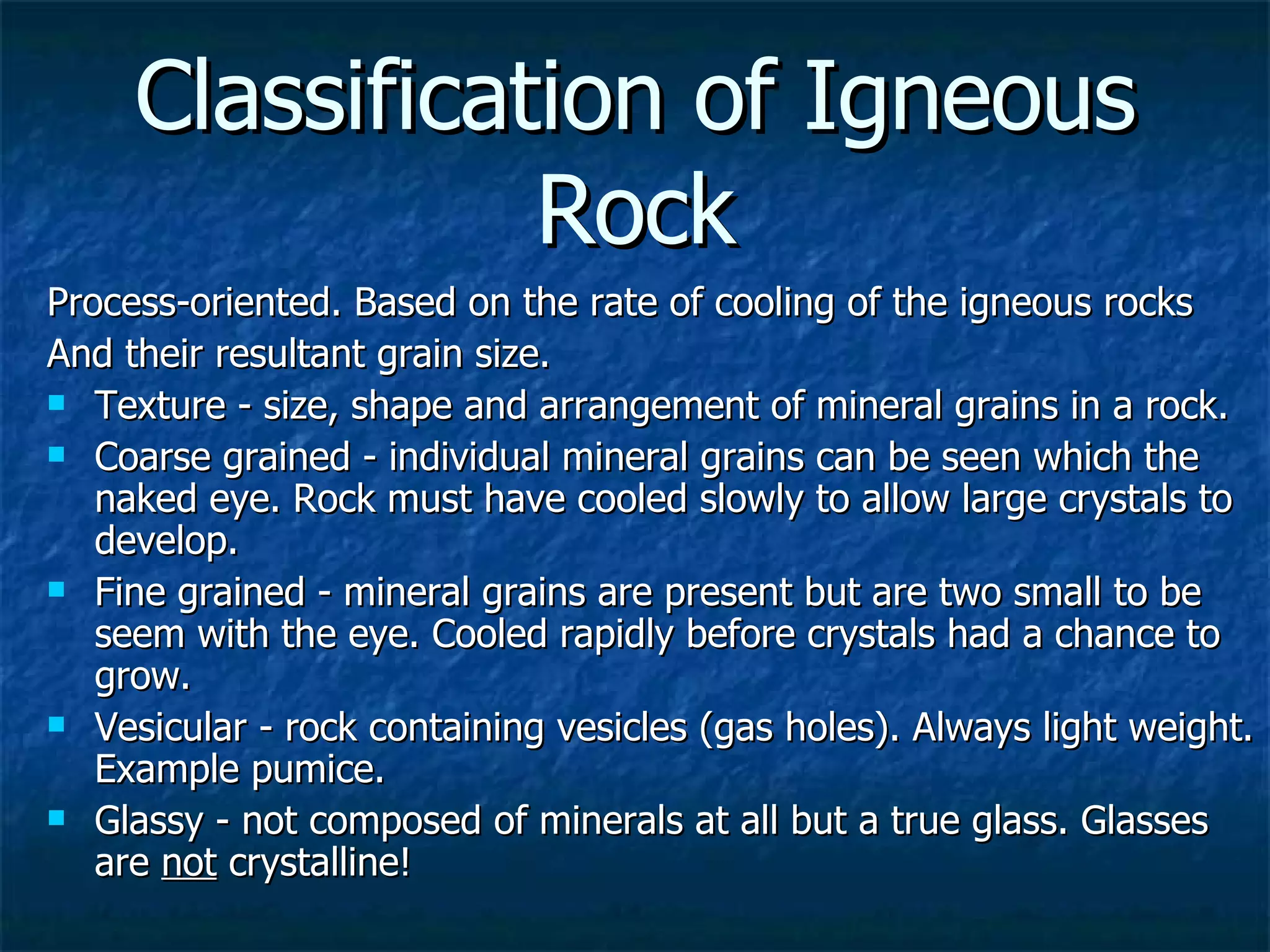 Classification of Igneous Rock Process-oriented. Based on the rate of cooling of the igneous rocks  And their resultant grain size.  Texture - size, shape and arrangement of mineral grains in a rock. Coarse grained - individual mineral grains can be seen which the naked eye. Rock must have cooled slowly to allow large crystals to develop. Fine grained - mineral grains are present but are two small to be seem with the eye. Cooled rapidly before crystals had a chance to grow. Vesicular - rock containing vesicles (gas holes). Always light weight. Example pumice. Glassy - not composed of minerals at all but a true glass. Glasses are  not  crystalline! 