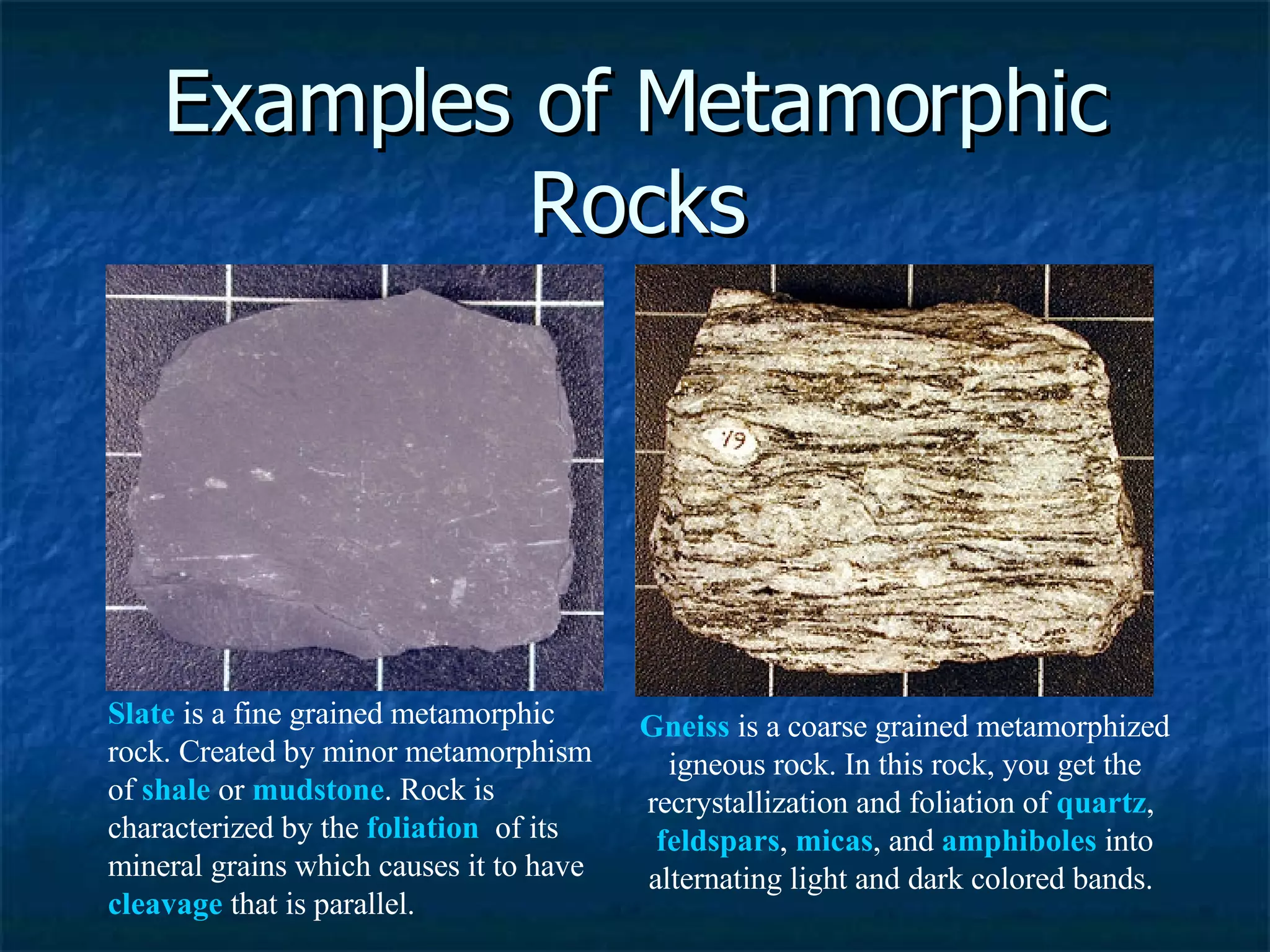 Examples of Metamorphic Rocks Slate  is a fine grained metamorphic rock. Created by minor metamorphism of  shale  or  mudstone . Rock is characterized by the  foliation   of its mineral grains which causes it to have  cleavage  that is parallel.  Gneiss  is a coarse grained metamorphized igneous rock. In this rock, you get the recrystallization and foliation of  quartz ,  feldspars ,  micas , and  amphiboles  into alternating light and dark colored bands.  