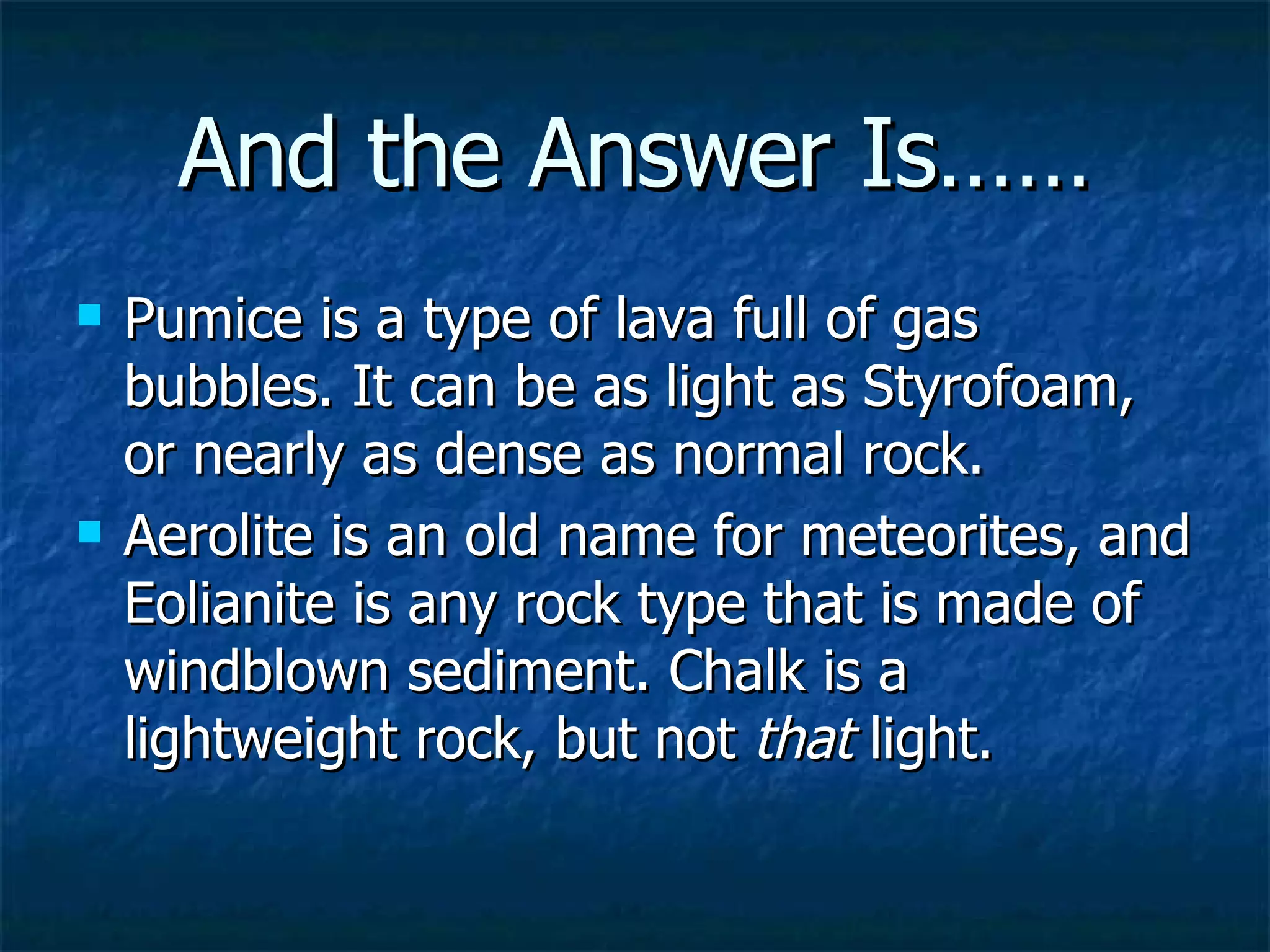And the Answer Is…… Pumice is a type of lava full of gas bubbles. It can be as light as Styrofoam, or nearly as dense as normal rock.  Aerolite is an old name for meteorites, and Eolianite is any rock type that is made of windblown sediment. Chalk is a lightweight rock, but not  that  light.   
