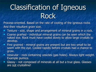 Classification of Igneous Rock Process-oriented. Based on the rate of cooling of the igneous rocks  And their resultant grain size.  Texture - size, shape and arrangement of mineral grains in a rock. Coarse grained - individual mineral grains can be seen which the naked eye. Rock must have cooled slowly to allow large crystals to develop. Fine grained - mineral grains are present but are two small to be seem with the eye. Cooled rapidly before crystals had a chance to grow. Vesicular - rock containing vesicles (gas holes). Always light weight. Example pumice. Glassy - not composed of minerals at all but a true glass. Glasses are  not  crystalline! 
