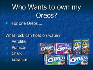 Who Wants to own my Oreos? For one Oreos….  What rock can float on water? Aerolite Pumice Chalk Eolianite 
