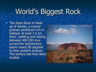 World’s Biggest Rock The Ayers Rock is made up of arkose, a course-grained sandstone rich in feldspar at least 2.5 km thick. Uplifting and folding between 400-300 mya turned the sedimentary layers nearly 90 degrees to their present position. The surface has then been eroded.  