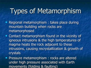 Types of Metamorphism Regional metamorphism : takes place during mountain building when rocks are metamorphosed Contact metamorphism found in the vicinity of igneous intrusions & the high temperatures of magma heats the rock adjacent to these intrusions, causing recrystallization & growth of crystals Pressure metamorphism : rocks are altered under high pressure associated with Earth movements (folding & faulting) 