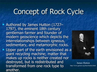 Concept of Rock Cycle Authored by James Hutton (1727–1797), the eminent 18th century gentleman farmer and founder of modern geoscience which depicts the interrelationships between igneous, sedimentary, and metamorphic rocks. Upper part of the earth envisioned as a giant recycling machine; matter that makes up rocks is neither created nor destroyed, but is redistributed and transformed from one rock type to another.  James Hutton http://www.gennet.org/facts/hutton.html 