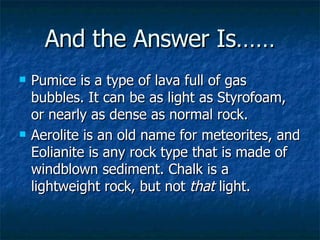 And the Answer Is…… Pumice is a type of lava full of gas bubbles. It can be as light as Styrofoam, or nearly as dense as normal rock.  Aerolite is an old name for meteorites, and Eolianite is any rock type that is made of windblown sediment. Chalk is a lightweight rock, but not  that  light.   