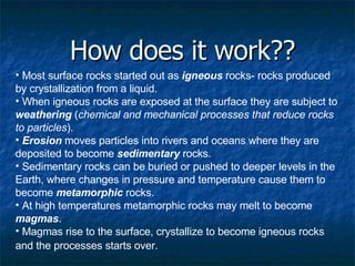 How does it work?? Most surface rocks started out as  igneous  rocks- rocks produced by crystallization from a liquid.  When igneous rocks are exposed at the surface they are subject to  weathering  ( chemical and mechanical processes that reduce rocks to particles ).  Erosion  moves particles into rivers and oceans where they are deposited to become  sedimentary  rocks.  Sedimentary rocks can be buried or pushed to deeper levels in the Earth, where changes in pressure and temperature cause them to become  metamorphic  rocks.  At high temperatures metamorphic rocks may melt to become  magmas .  Magmas rise to the surface, crystallize to become igneous rocks and the processes starts over.   