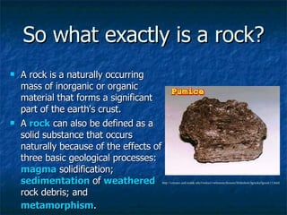 So what exactly is a rock? A rock is a naturally occurring mass of inorganic or organic material that forms a significant part of the earth's crust. A  rock  can also be defined as a solid substance that occurs naturally because of the effects of three basic geological processes:  magma  solidification;  sedimentation  of  weathered  rock debris; and  metamorphism .   http://volcano.und.nodak.edu/vwdocs/vwlessons/lessons/Slideshow/Igrocks/Igrock13.html 