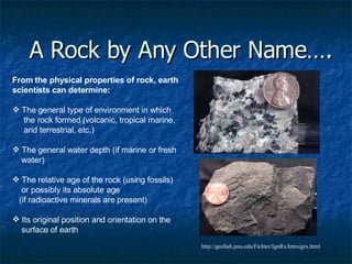 A Rock by Any Other Name…. From the physical properties of rock, earth scientists can determine: The general type of environment in which the rock formed (volcanic, tropical marine, arid terrestrial, etc.)  The general water depth (if marine or fresh water)  The relative age of the rock (using fossils) or possibly its absolute age  (if radioactive minerals are present)  Its original position and orientation on the surface of earth http://geollab.jmu.edu/Fichter/IgnRx/Introigrx.html 