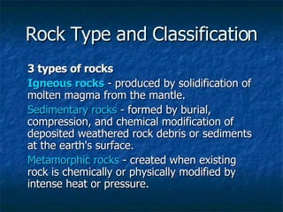 Rock Type and Classification 3 types of rocks Igneous rocks  - produced by solidification of molten magma from the mantle.  Sedimentary rocks  - formed by burial, compression, and chemical modification of deposited weathered rock debris or sediments at the earth's surface. Metamorphic rocks  - created when existing rock is chemically or physically modified by intense heat or pressure. 