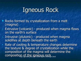 Igneous Rock Rocks formed by crystallization from a melt (magma) Extrusive (volcanic) - produced when magma flows on the earth's surface  Intrusive (plutonic) - produced when magma solidifies at depth beneath the earth Rate of cooling & temperature changes determine the texture & degree of crystallization while the composition of the magma will determine the composition of the igneous rock http://geollab.jmu.edu/Fichter/IgnRx/Introigrx.html 