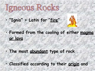 • “Ignis” = Latin for “fire”
• Formed from the cooling of either magma
or lava
• The most abundant type of rock
• Classified according to their origin and
 