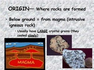 ORIGIN— Where rocks are formed
• Below ground = from magma (intrusive
igneous rock)
• Usually have LARGE crystal grains (they
cooled slowly)
 