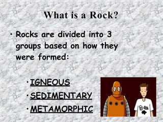 What is a Rock?
• Rocks are divided into 3
groups based on how they
were formed:
•IGNEOUS
•SEDIMENTARY
•METAMORPHIC
 