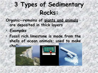 Organic—remains of plants and animals
are deposited in thick layers
• Examples
• Fossil rich limestone is made from the
shells of ocean animals; used to make
chalk
3 Types of Sedimentary
Rocks:
 