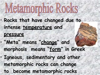 • Rocks that have changed due to
intense temperature and
pressure
• “Meta” means “change” and
morphosis means “form” in Greek
• Igneous, sedimentary and other
metamorphic rocks can change
to become metamorphic rocks
 