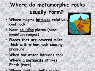 Where do metamorphic rocks
usually form?
• Where magma intrudes relatively
cool rock
• Near colliding plates (near
mountain ranges)
• Places that are covered miles
thick with other rock causing
pressure
• When hot water intrudes rock
• Where a meteorite strikes
Earth (rare)
 